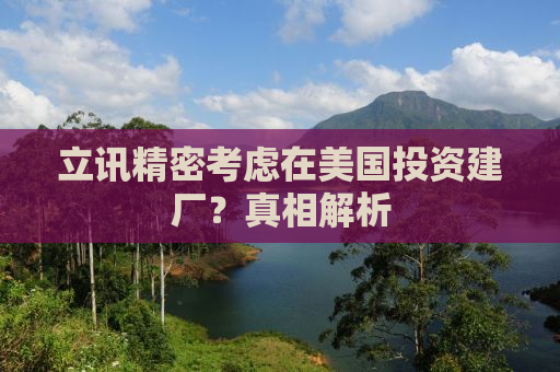 立讯精密考虑在美国投资建厂？真相解析