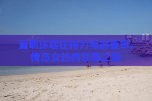 董明珠连任格力电器董事，传奇女性的领导之路
