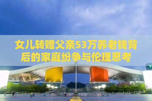 女儿转赠父亲53万养老钱背后的家庭纷争与伦理思考