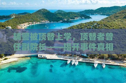 辅警被顶替上学，顶替者曾任副院长——揭开事件真相，正义何时到来？