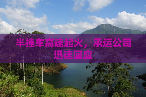 半挂车高速起火，承运公司迅速回应