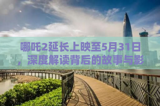 哪吒2延长上映至5月31日，深度解读背后的故事与影响
