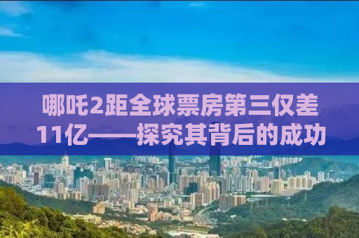 哪吒2距全球票房第三仅差11亿——探究其背后的成功之道