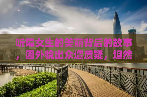 听障女生的美丽背后的故事，因外貌出众遭质疑，坦然面对微调现实