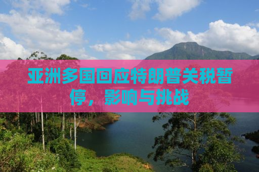 亚洲多国回应特朗普关税暂停，影响与挑战