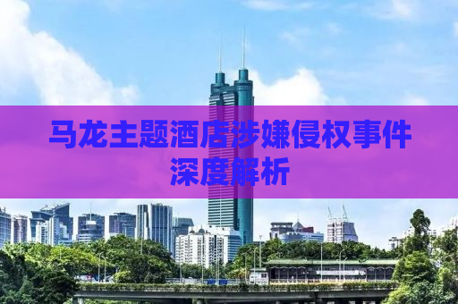 马龙主题酒店涉嫌侵权事件深度解析