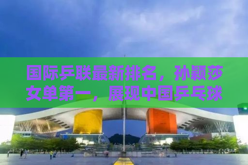 国际乒联最新排名，孙颖莎女单第一，展现中国乒乓球队的强势崛起