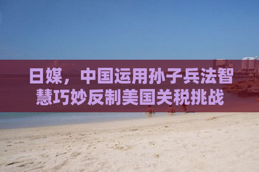 日媒，中国运用孙子兵法智慧巧妙反制美国关税挑战