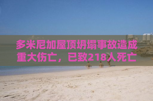 多米尼加屋顶坍塌事故造成重大伤亡，已致218人死亡