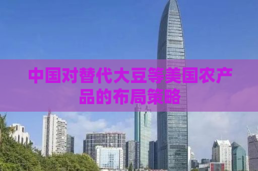 中国对替代大豆等美国农产品的布局策略