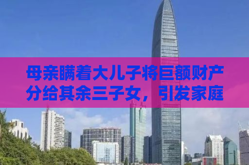 母亲瞒着大儿子将巨额财产分给其余三子女，引发家庭纷争