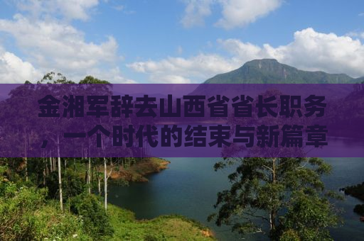 金湘军辞去山西省省长职务，一个时代的结束与新篇章的开启