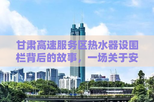 甘肃高速服务区热水器设围栏背后的故事，一场关于安全与效率的探讨