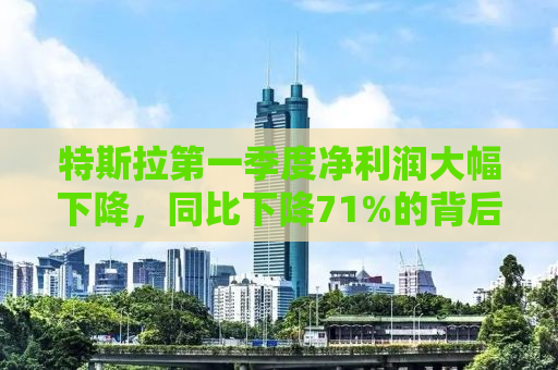 特斯拉第一季度净利润大幅下降，同比下降71%的背后原因及未来展望