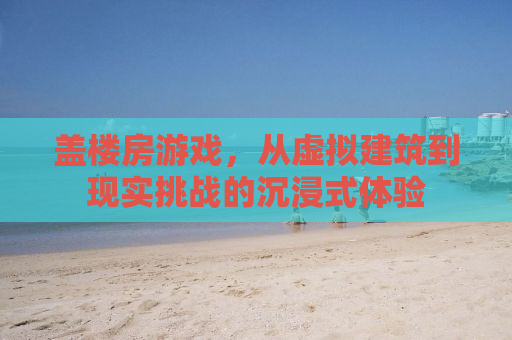 盖楼房游戏，从虚拟建筑到现实挑战的沉浸式体验