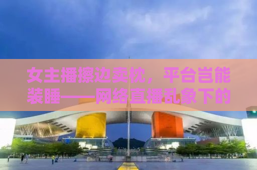 女主播擦边卖枕，平台岂能装睡——网络直播乱象下的监管缺失与平台责任