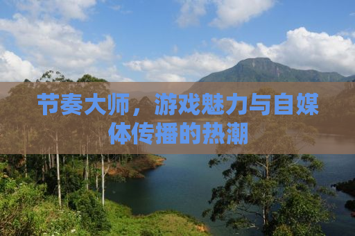 节奏大师，游戏魅力与自媒体传播的热潮