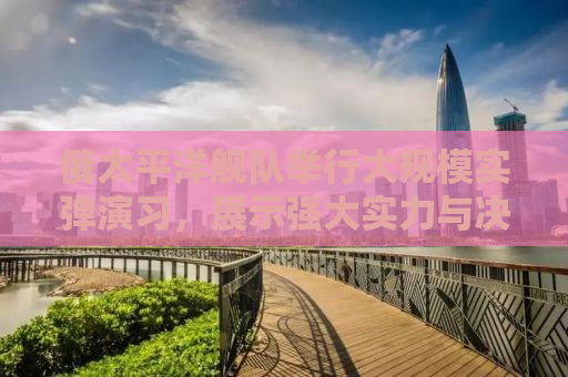 俄太平洋舰队举行大规模实弹演习，展示强大实力与决心