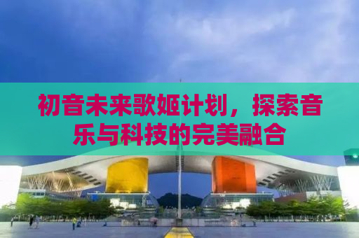 初音未来歌姬计划，探索音乐与科技的完美融合