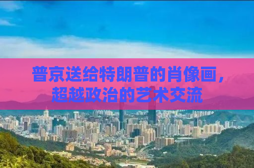 普京送给特朗普的肖像画，超越政治的艺术交流