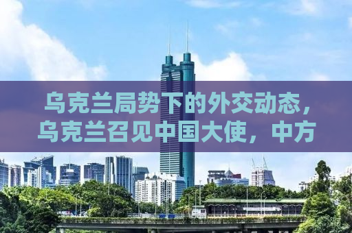 乌克兰局势下的外交动态，乌克兰召见中国大使，中方的回应