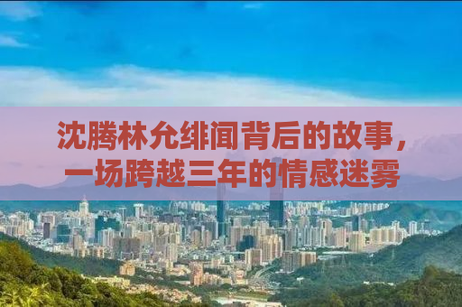 沈腾林允绯闻背后的故事，一场跨越三年的情感迷雾