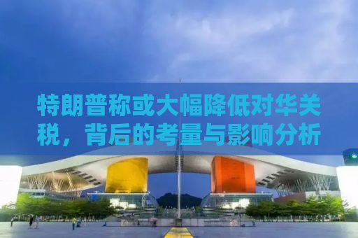 特朗普称或大幅降低对华关税，背后的考量与影响分析