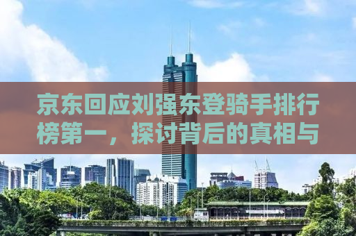 京东回应刘强东登骑手排行榜第一，探讨背后的真相与启示