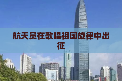 航天员在歌唱祖国旋律中出征