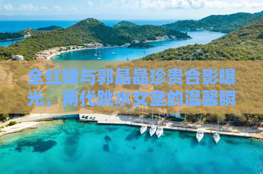 全红婵与郭晶晶珍贵合影曝光，两代跳水女皇的温馨瞬间