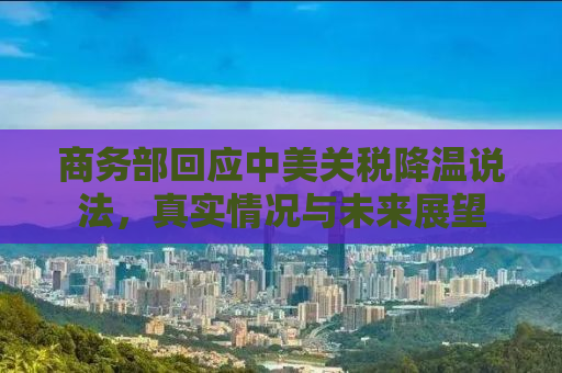 商务部回应中美关税降温说法，真实情况与未来展望