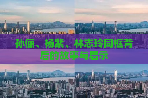 孙俪、杨紫、林志玲同框背后的故事与启示
