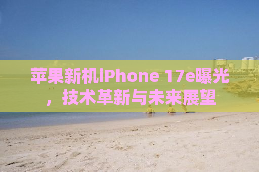苹果新机iPhone 17e曝光，技术革新与未来展望