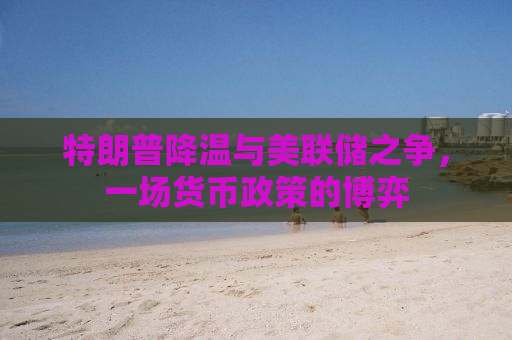 特朗普降温与美联储之争，一场货币政策的博弈