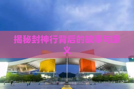 揭秘封神行背后的故事与意义