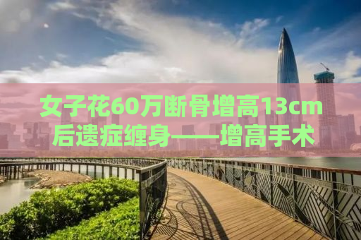 女子花60万断骨增高13cm 后遗症缠身——增高手术背后的风险与代价