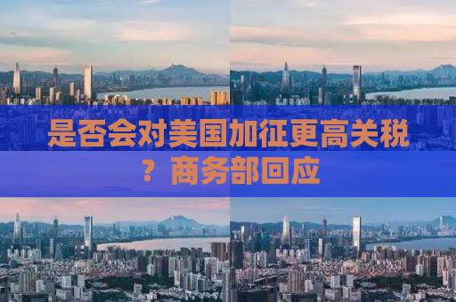 是否会对美国加征更高关税？商务部回应