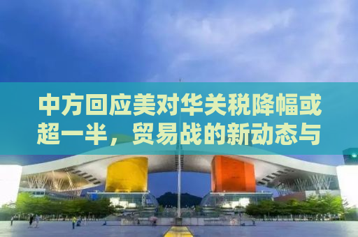 中方回应美对华关税降幅或超一半，贸易战的新动态与应对之策