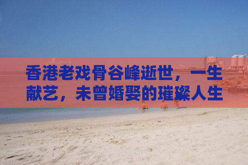香港老戏骨谷峰逝世，一生献艺，未曾婚娶的璀璨人生