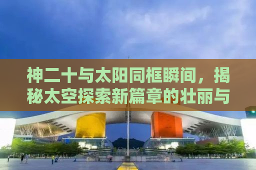 神二十与太阳同框瞬间，揭秘太空探索新篇章的壮丽与神秘