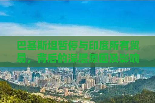 巴基斯坦暂停与印度所有贸易，背后的深层原因及影响分析