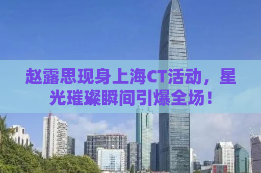 赵露思现身上海CT活动，星光璀璨瞬间引爆全场！