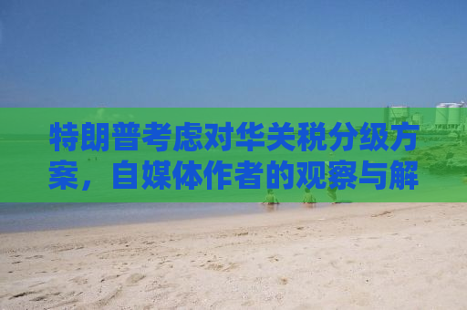 特朗普考虑对华关税分级方案，自媒体作者的观察与解析