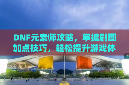 DNF元素师攻略，掌握刷图加点技巧，轻松提升游戏体验