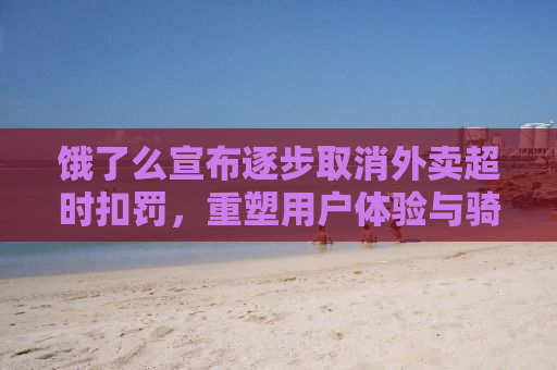饿了么宣布逐步取消外卖超时扣罚，重塑用户体验与骑手权益的新篇章