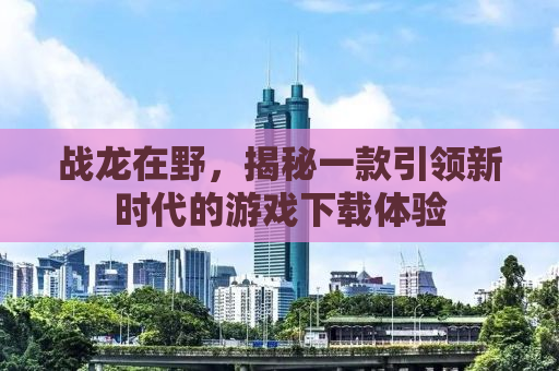 战龙在野，揭秘一款引领新时代的游戏下载体验