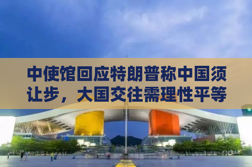 中使馆回应特朗普称中国须让步，大国交往需理性平等对话