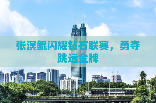 张溟鲲闪耀钻石联赛，勇夺跳远金牌