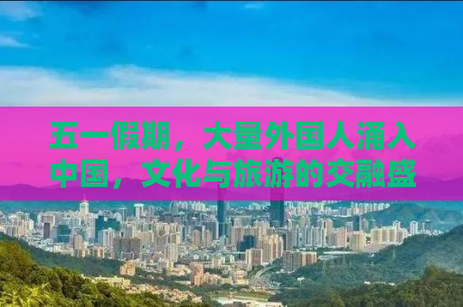 五一假期，大量外国人涌入中国，文化与旅游的交融盛宴