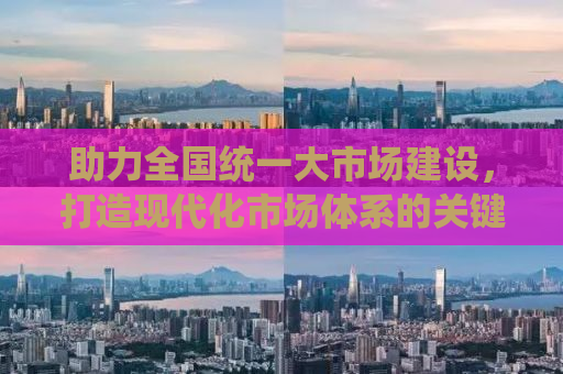 助力全国统一大市场建设，打造现代化市场体系的关键路径与策略